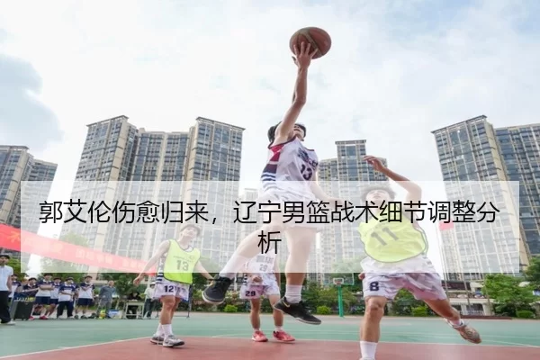 郭艾伦伤愈归来，辽宁男篮战术细节调整分析
